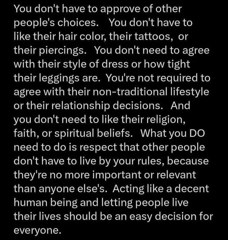 You don't have to approve of other people's choices. You don't have to like their hair color, their tattoos, or their piercings. You don't need to agree with their style of dress or how tight their leggings are. You're not required to agree with their non-traditional lifestyle or their relationship decisions. And you don't need to like their religion, faith, or spiritual beliefs. What you DO need to do is respect that other people don't have to live by your rules, because they're no more important or relevant than anyone else's. Acting like a decent human being and letting people live their lives should be an easy decision for everyone.