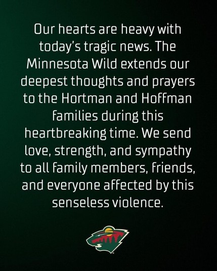 Our hearts are heavy with today's tragic news.  The Minnesota Wild extends our deepest thoughts and prayers to the Hortman and Hoffman families during this heartbreaking time.  We send love, strength, and sympathy to all family members, friends, and everyone affected by this senseless violence.
