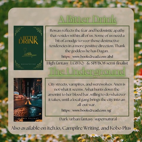 Standalone Books by Azalea Forrest:

A Bitter Drink: Rowan reflects the fear and hedonistic apathy that resides in all of us. Some of us need a bit of a nudge to veer those destructive tendencies in a more positive direction. Thank the goddess he has Dagan. 
High fantasy/LGBTQ+ & SPFBO semi-finalist books2read.com/abd

The Underground: City streets, vampires, and werewolves. Anen is not what it seems. Ashai hunts down the arsonist to her blood bar, willing to do whatever it takes, until a local gang brings the city to an all-out war. Dark/urban fantasy/supernatural

Also available on itchio, campfire writing, and kobo plus