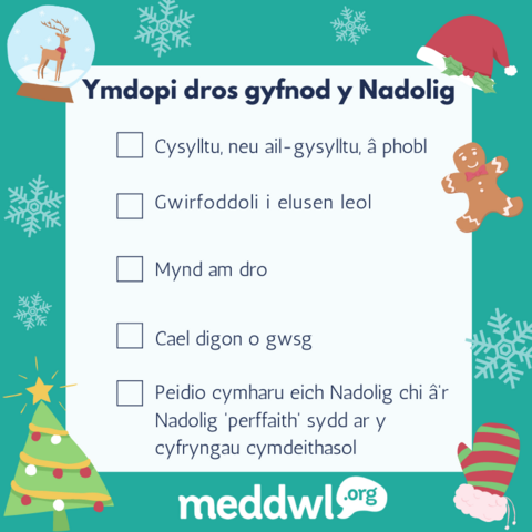 (parhad o'r llun diwethaf) 
Rhestr â'r testun isod yn y canol gyda lluniau nadoligaidd o'i gwmpas: coeden nadolig, het, bisged sinsir, menig a phlu eira. Logo meddwl.org.

Testun:
Ymdopi dros gyfnod y Nadolig

- Cysylltu, neu ail-gysylltu â phobl.
- Gwirfoddoli i elusen leol.
- Mynd am dro.
- Cael digon o gwsg. 
- Peidio cymharu eich Nadolig chi â'r Nadolig 'perffaith' sydd ar y cyfryngau cymdeithasol. 