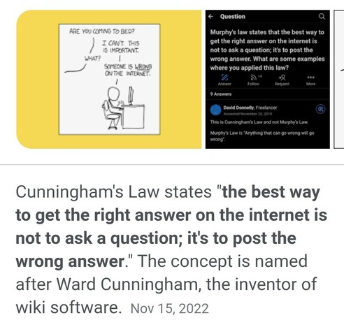 "Cunningham's Law states "the best way to get the right answer on the internet is not to ask a question; it's to post the wrong answer." The concept is named after Ward Cunningham, the inventor of wiki software."