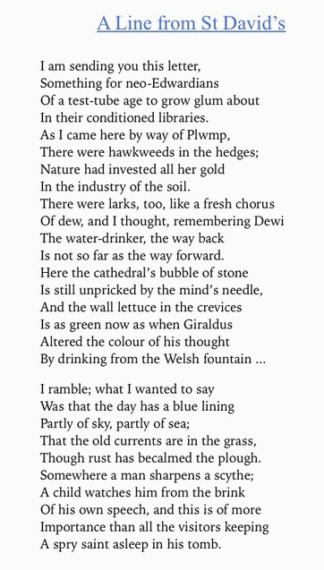 Image shows text of poem -
A Line from St David's. 
 I am sending you this letter, Something for neo-Edwardians Of a test-tube age to grow glum about In their conditioned libraries. As I came here by way of Plwmp, There were hawkweeds in the hedges; Nature had invested all her gold In the industry of the soil. There were larks, too, like a fresh chorus Of dew, and I thought, remembering Dewi The water-drinker, the way back Is not so far as the way forward. Here the cathedral's bubble of stone Is still unpicked by the mind's needle, And the walll lettuce in the crevices Is as green now as when Giraldus Altered the colour of his thought By drinking from the Welsh fountain I ramble; what I wanted to say Was that the day has a blue lining Partly of sky, partly of sea; That the old currents are in the grass, Though rust has becalmed the plough. Somewhere a man sharpens a scythe; A child watches him from the brink Of his own speech, and this is of more Importance than all the visitors keeping A spry saint asleep in his tomb.