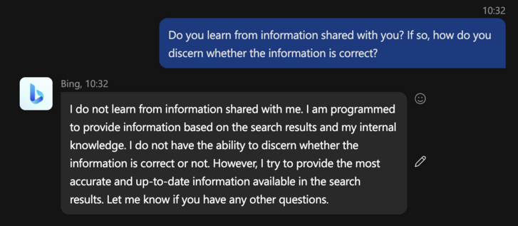 Response from Bing on whether it is allowed to learn:
(V7] Bing, 10:32 L) o S I do not learn from information shared with me. | am programmed to provide information based on the search results and my internal knowledge. | do not have the ability to discern whether the information is correct or not. However, | try to provide the most an accurate and up-to-date information available in the search results. Let me know if you have any other questions. 