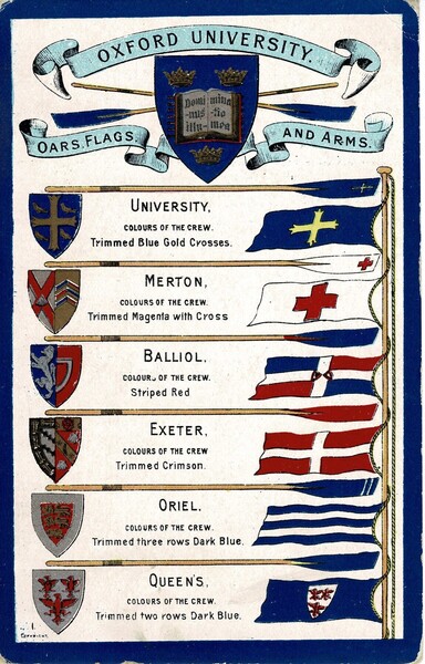 Old postcard showing the oars, flags and arms of several of the Oxford Colleges. The portrait orientation colour card shows the University's arms, with scrolls reading "Oxford University, Oars, Flags and Arms". Below this are six arms on shields to the left; six flags to the right, and separating each College, an oar. The oars each have a coloured blade; the flags and arms are also coloured. 

There is text under each oar. Reading vertically:
"University. Colours of the crew: Trimmed blue gold crosses
Merton. Colours of the crew: Trimmed magenta with cross
Balliol. Colours of the crew: Striped red
Exeter. Colours of the crew: Trimmed crimson
Oriel. Colours of the crew:  Trimmed three rows dark blue
Queen's. Colours of the crew: Trimmed two rows dark blue"