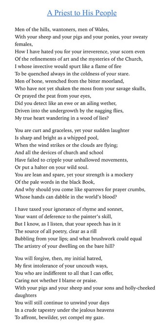 Text of poem -
A Priest to His People Men of the hills, wantoners, men of Wales, With your sheep and your pigs and your ponies, your sweaty females, How I have hated you for your irreverence, your scorn even Of the refinements of art and the mysteries of the Church, I whose invective would spurt like a flame of fire To be quenched always in the coldness of your stare. Men of bone, wrenched from the bitter moorland, Who have not yet shaken the moss from your savage skulls, Or prayed the peat from your eyes, Did you detect like an ewe or an ailing wether, Driven into the undergrowth by the nagging flies, My true heart wandering in a wood of lies? You are curt and graceless, yet your sudden laughter Is sharp and a bright as a whipped pool, When the wind strikes or the clouds are flying; And all the devices of church and school Have failed to cripple your unhallowed movements, Or put a halter on your wild soul. You are lean and spare, yet your strength is a mockery a Of the pale words in the black Book, And why should you come like sparrows for prayer crumbs, Whose hands can dabble in the world's blood? I have taxed your ignorance of rhyme and sonnet, Your want of deference to the painter's skill, But I know, as I listen, that your speech has in it The source of all poetry, clear as a rill Bubbling from your lips; and what brushwork could equal The artistry of your dwelling on the bare hill? You will forgive, then, my initial hatred, My first intolerance of your uncouth ways…