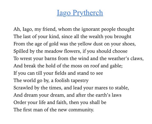 Text of poem -
Iago Prytherch. 
Ah, lago, my friend, whom the ignorant people thought The last of your kind, since all the wealth you brought From the age of gold was the yellow dust on your shoes, Spilled by the meadow flowers, if you should choose To wrest your barns from the wind and the weather's claws, And break the hold of the moss on roof and gable; If you can till your fields and stand to see The world go by, a foolish tapestry Scrawled by the times, and lead your mares to stable, And dream your dream, and after the earth's laws Order your life and faith, then you shall be The first man of the new community.