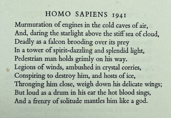 Text of poem -
HOMO SAPIENS 1941
Murmuration of engines in the cold caves of air, And, daring the starlight above the stiff sea of cloud, Deadly as a falcon brooding over its prey In a tower of spirit-dazzling and splendid light, Pedestrian man holds grimly on his way. Legions of winds, ambushed in crystal corries, Conspiring to destroy him, and hosts of ice, Thronging him close, weigh down his delicate wings; But loud as a drum in his ear the hot blood sings, And a frenzy of solitude mantles him like a god.