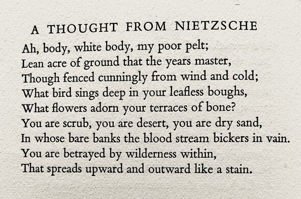 Text of poem -
A THOUGHT FROM NIETZSCHE.
Ah, body, white body, my poor pelt; Lean acre of ground that the years master, Though fenced cunningly from wind and cold; What bird sings deep in your leafless boughs, What flowers adorn your terraces of bone? You are scrub, you are desert, you are dry sand, In whose bare banks the blood stream bickers in vain. You are betrayed by wilderness within, That spreads upward and outward like a stain.
