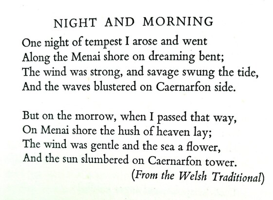Text of poem -
NIGHT AND MORNING. 
One night of tempest I arose and went Along the Menai shore on dreaming bent; The wind was strong, and savage swung the tide, And the waves blustered on Caernarton side. But on the morrow, when I passed that way, On Menai shore the hush of heaven The wind was gentle and the lay; sea a flower, And the sun slumbered on Caernarfon tower. (From the Welsh Traditional)