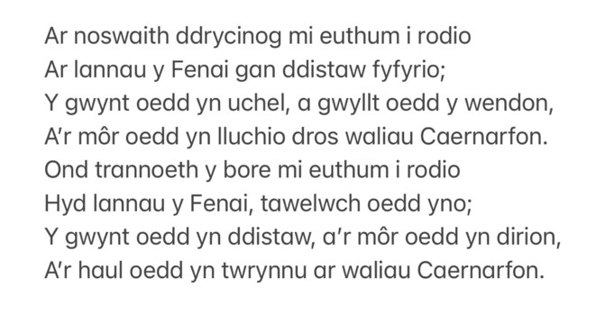 Text of poem in Welsh -
Ar noswaith ddrycinog mi euthum i rodio Ar lannau y Fenai gan ddistaw fyfyrio; Y gwynt oedd yn uchel, a gwyllt oedd y wendon, A'r môr oedd yn Iluchio dros waliau Caernarfon. Ond trannoeth y bore mi euthum i rodio Hyd lannau y Fenai, tawelwch odd yno; Y gwynt oedd yn ddistaw, a'r môr oedd yn dirion, Air haul odd yn twrynnu ar waliau Caernarfon.