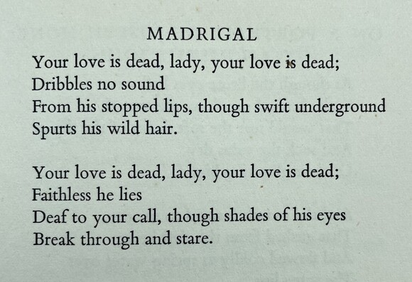 Text of poem -
MADRIGAL. 
Your love is dead, lady, your love is dead; Dribbles no sound From his stopped lips, though swift underground Spurts his wild hair. Your love is dead, lady, your love is dead; Faithless he lies Deaf to your call, though shades of his eyes Break through and stare.