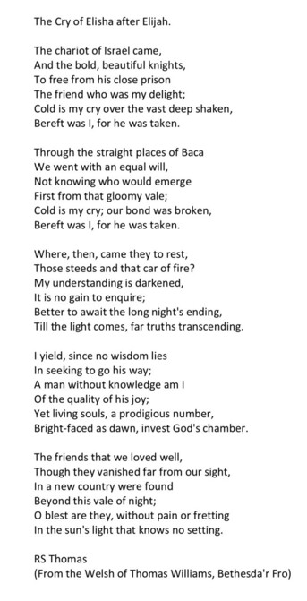 Text of poem -
The Cry of Elisha after Elijah. 
The chariot of Israel came, And the bold, beautiful knights, To free from his close prison The friend who was my delight; Cold is my cry over the vast deep shaken, Bereft I, was I, for he was taken. Through the straight places of Baca We went with an equal will, Not knowing who would emerge First from that gloomy vale; Cold is my cry; our bond was broken, Bereft was I, for he was taken. Where, then, came they to rest, Those steeds and that car of fire? My understanding is darkened, It is no gain to enquire; Better to await the long night's ending, Till the light comes, far truths transcending. I yield, since no wisdom lies In seeking to go his way; A man without knowledge am Of the quality of his joy; Yet living souls, a prodigious number, Bright-faced as dawn, invest God's chamber. The friends that we loved well, Though they vanished far from our sight, In a new country were found Beyond this vale of night; O blest are they, without pain or fretting In the sun's light that knows no setting. RS Thomas (From the Welsh of Thomas Williams, Bethesda'r Fro)