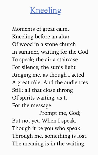 Text of poem -
Kneeling.
Moments of great calm, Kneeling before an altar Of wood in a stone church In summer, waiting for the God To speak; the air a staircase For silence; the sun's light Ringing me, as though I acted A great rôle. And the audiences Still; all that close throng Of spirits waiting, as I, For the message. Prompt me, God; But not yet. When I speak, Though it be you who speak Through me, something is lost. The meaning is in the waiting.
