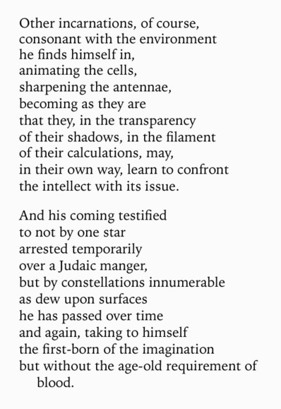 Text of poem -
Other incarnations, of course, consonant with the environment he finds himself in, animating the cells, sharpening the antennae, becoming as they are that they, in the transparency of their shadows, in the filament of their calculations, may, in their own way, learn to confront the intellect with its issue. And his coming testified to not by one star arrested temporarily over a Judaic manger, but by constellations innumerable as dew upon surfaces he has passed over time and again, taking to himself the first-born of the imagination but without the age-old requirement of blood.