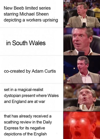 Vince McMahon Reaction meme:

🤔New Beeb limited series
starring Michael Sheen
depicting a workers uprising

🙂in South Wales

😃co-created by Adam Curtis

😮set in a magical-realist
dystopian present where Wales
and England are at war

👹that has already received a
scathing review in the Daily
Express for its negative
depictions of the English