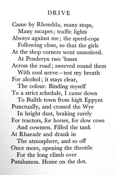 Text of poem -
DRIVE. 
Came by Rhondda, many stops, Many escapes; traffic lights Always against me; the speed-cops Following close, so that the girls At the shop corners went unnoticed. At Penderyn two 'buses Across the road; swerved round them With cool nerve- test my breath For alcohol; it stays clear, The colour. Binding myself To a strict schedule, I came down To Builth town from high Eppynt Punctually, and crossed the Wye In bright dust, braking rarely For tractors, for horses, for slow cows And cowmen. Filled the tank At Rhaeadr and drank in The atmosphere, and so off Once more, opening the throttle For the long climb over Pumlumon. Home on the dot.