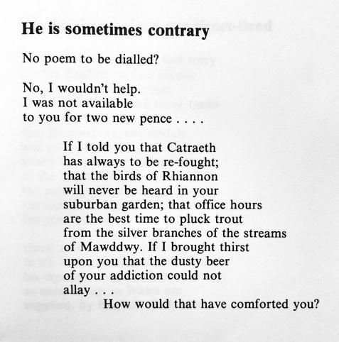 Text of poem -
He is sometimes contrary.
No poem to be dialled? No, 1 wouldn't help. I was not available to you for two new pence .... If I told you that Catraeth has always to be re-fought; that the birds of Rhiannon will never be heard in your suburban garden; that office hours are the best time to pluck trout from the silver branches of the streams of Mawddwy. If I brought thirst upon you that the dusty beer of your addiction could not allay ... How would that have comforted you?