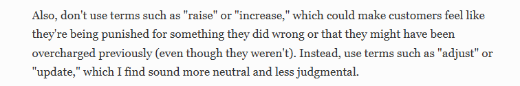 Also, don't use terms such as "raise" or "increase," which could make customers feel like they're being punished for something they did wrong or that they might have been overcharged previously (even though they weren't). Instead, use terms such as "adjust” or "update," which I find sound more neutral and less judgmental. 